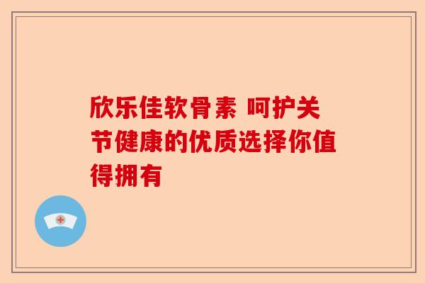欣乐佳软骨素 呵护关节健康的优质选择你值得拥有