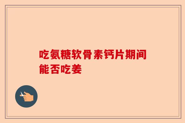 吃氨糖软骨素钙片期间能否吃姜