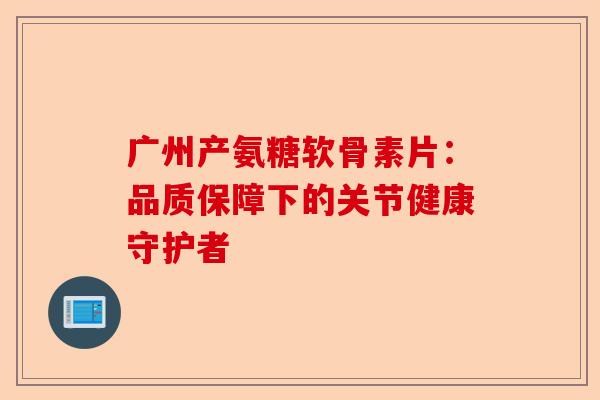 广州产氨糖软骨素片：品质保障下的关节健康守护者