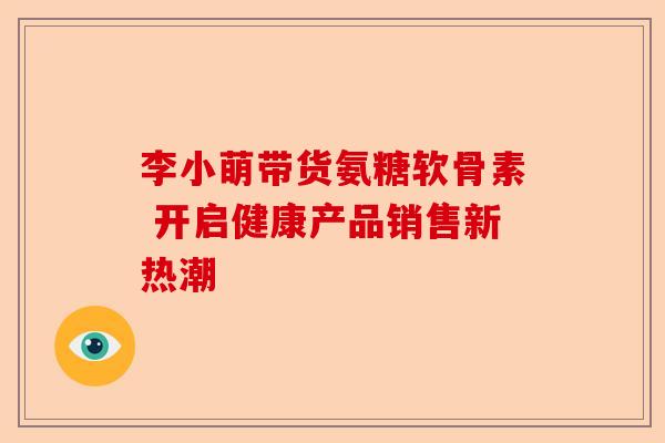 李小萌带货氨糖软骨素 开启健康产品销售新热潮