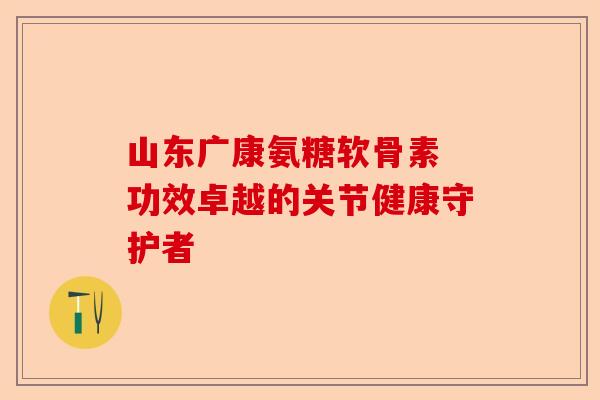 山东广康氨糖软骨素 功效卓越的关节健康守护者 山东广康氨糖软骨素 功效卓越的关节健康守护者