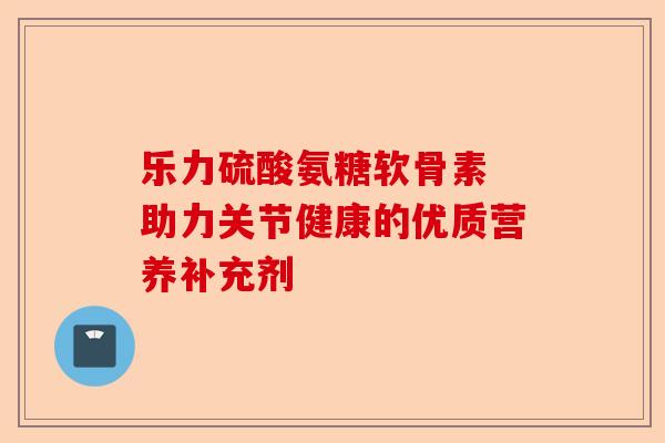 乐力硫酸氨糖软骨素 助力关节健康的优质营养补充剂