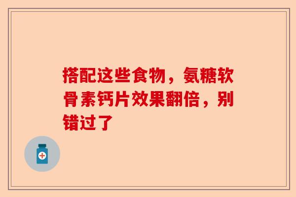 搭配这些食物，氨糖软骨素钙片效果翻倍，别错过了