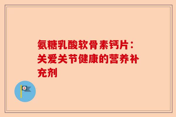氨糖乳酸软骨素钙片：关爱关节健康的营养补充剂