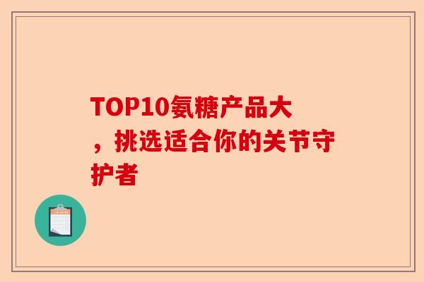 TOP10氨糖产品大，挑选适合你的关节守护者