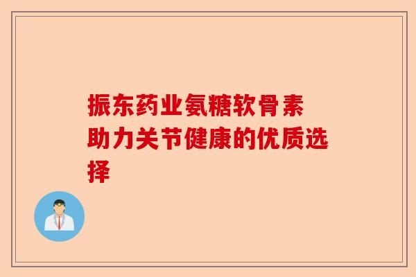 振东药业氨糖软骨素 助力关节健康的优质选择