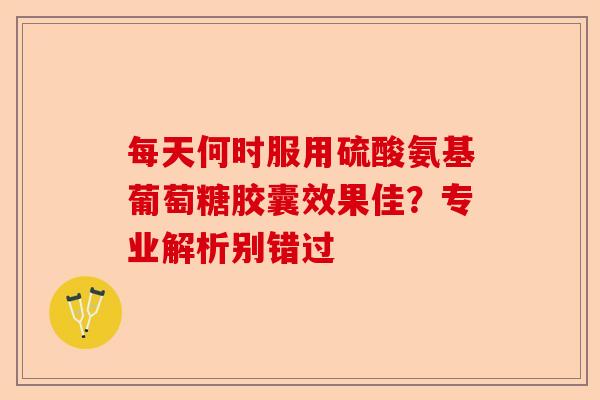 每天何时服用硫酸氨基葡萄糖胶囊效果佳？专业解析别错过