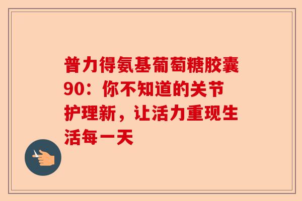 普力得氨基葡萄糖胶囊90：你不知道的关节护理新，让活力重现生活每一天
