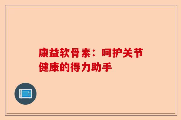 康益软骨素：呵护关节健康的得力助手