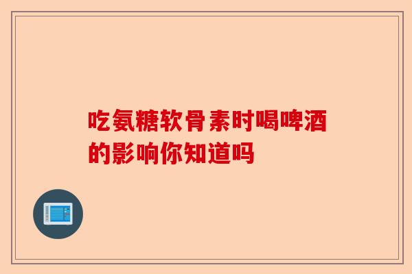 吃氨糖软骨素时喝啤酒的影响你知道吗