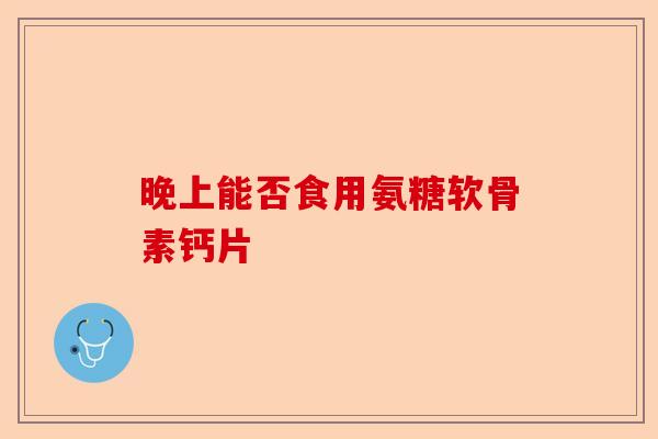 晚上能否食用氨糖软骨素钙片