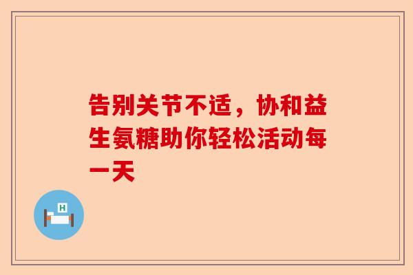 告别关节不适，协和益生氨糖助你轻松活动每一天