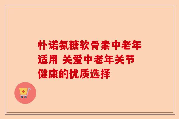 朴诺氨糖软骨素中老年适用 关爱中老年关节健康的优质选择