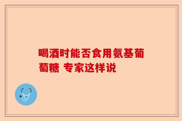 喝酒时能否食用氨基葡萄糖 专家这样说