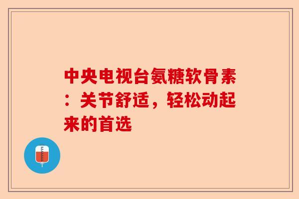 中央电视台氨糖软骨素：关节舒适，轻松动起来的首选