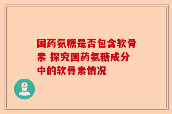 国药氨糖是否包含软骨素 探究国药氨糖成分中的软骨素情况