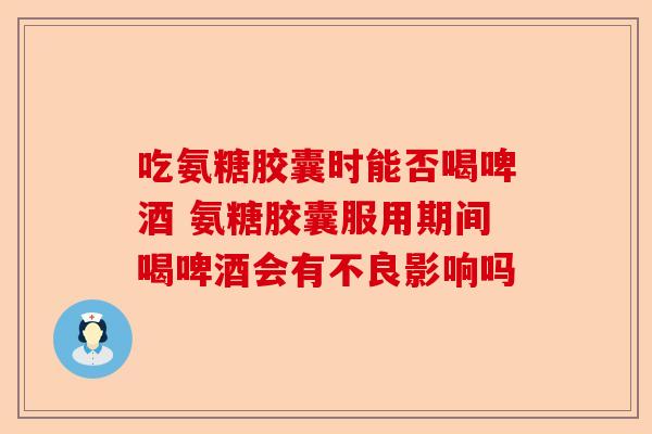 吃氨糖胶囊时能否喝啤酒 氨糖胶囊服用期间喝啤酒会有不良影响吗
