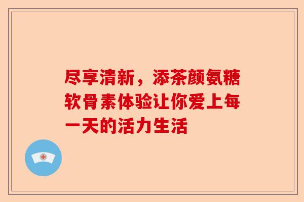 尽享清新，添茶颜氨糖软骨素体验让你爱上每一天的活力生活