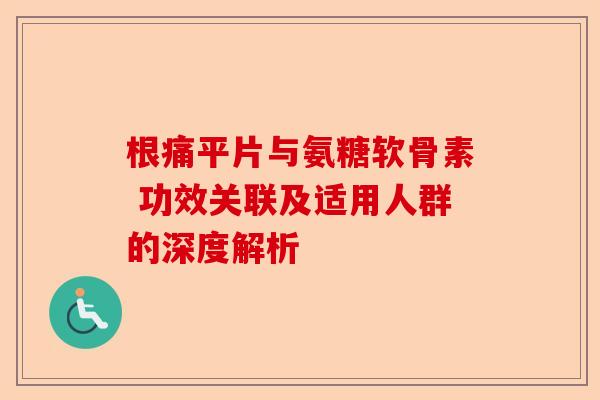 根痛平片与氨糖软骨素 功效关联及适用人群的深度解析