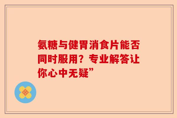 氨糖与健胃消食片能否同时服用?专业解答让你心中无疑” 氨糖与健胃消食片能否同时服用?专业解答让你心中无疑”