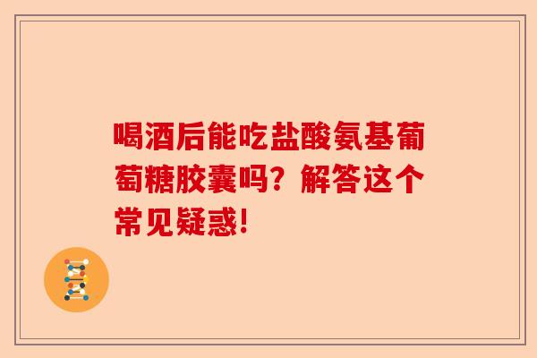喝酒后能吃盐酸氨基葡萄糖胶囊吗？解答这个常见疑惑!