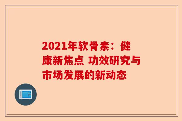 2021年软骨素：健康新焦点 功效研究与市场发展的新动态