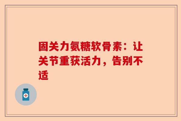 固关力氨糖软骨素：让关节重获活力，告别不适