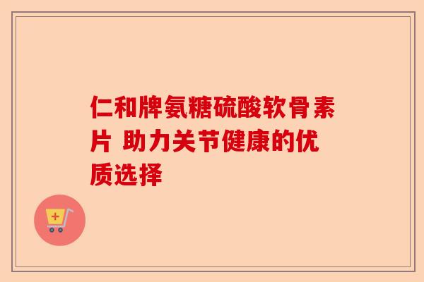 仁和牌氨糖硫酸软骨素片 助力关节健康的优质选择 仁和牌氨糖硫酸软骨素片 助力关节健康的优质选择
