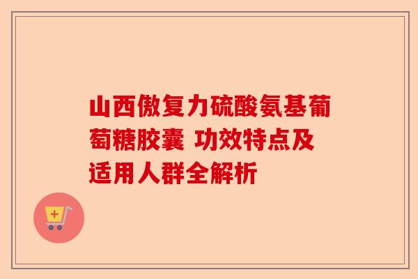 山西傲复力硫酸氨基葡萄糖胶囊 功效特点及适用人群全解析