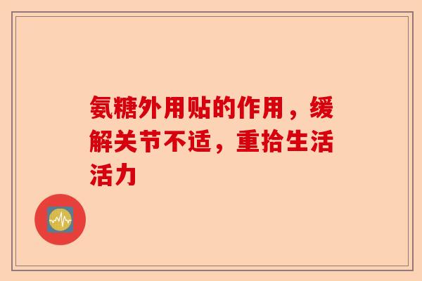 氨糖外用贴的作用，缓解关节不适，重拾生活活力