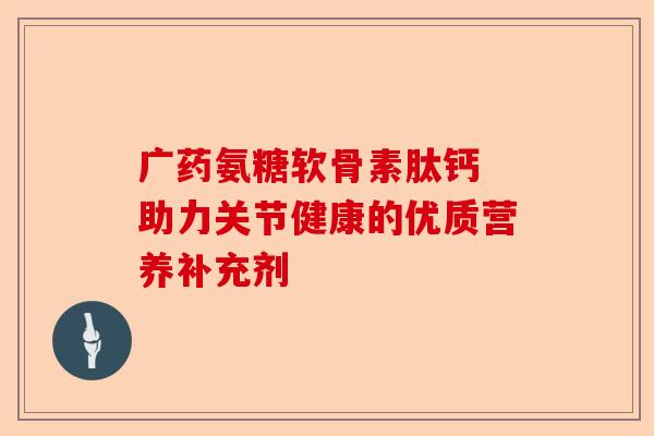 广药氨糖软骨素肽钙 助力关节健康的优质营养补充剂