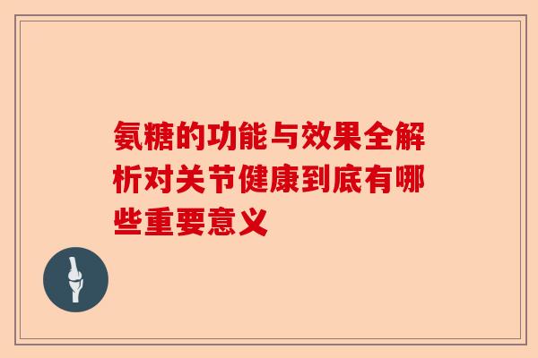氨糖的功能与效果全解析对关节健康到底有哪些重要意义