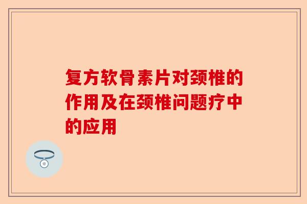 复方软骨素片对颈椎的作用及在颈椎问题疗中的应用