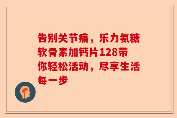 告别关节痛，乐力氨糖软骨素加钙片128带你轻松活动，尽享生活每一步