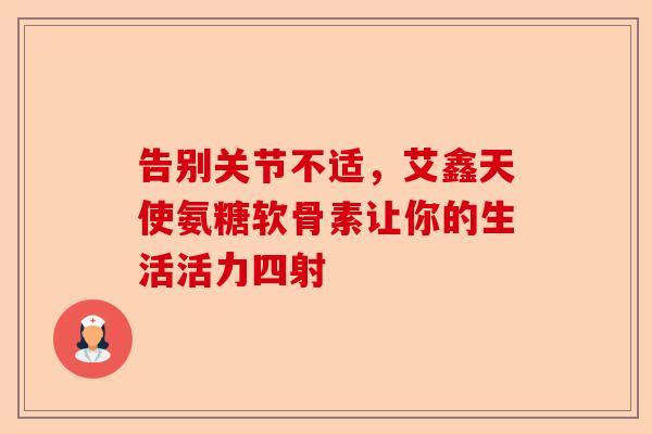 告别关节不适，艾鑫天使氨糖软骨素让你的生活活力四射