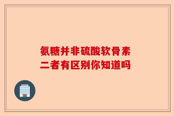 氨糖并非硫酸软骨素 二者有区别你知道吗