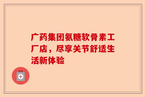 广药集团氨糖软骨素工厂店，尽享关节舒适生活新体验