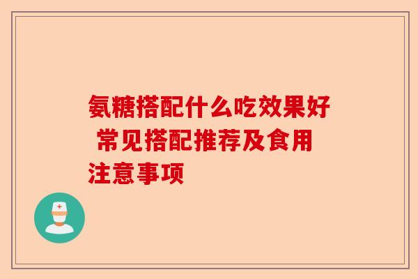氨糖搭配什么吃效果好 常见搭配推荐及食用注意事项
