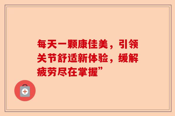 每天一颗康佳美，引领关节舒适新体验，缓解疲劳尽在掌握”
