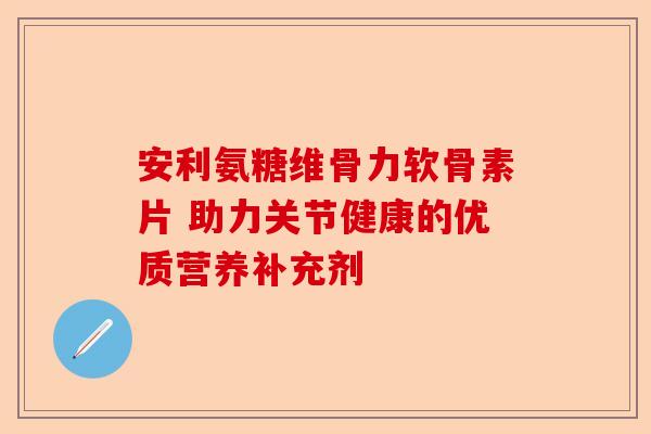 安利氨糖维骨力软骨素片 助力关节健康的优质营养补充剂