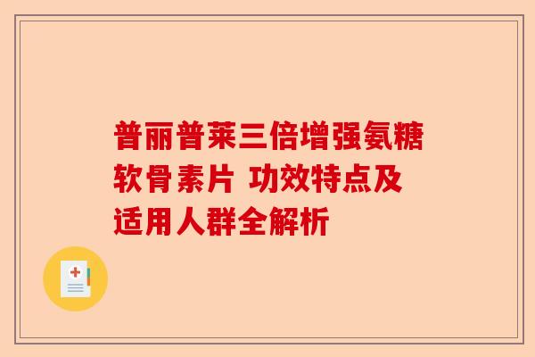 普丽普莱三倍增强氨糖软骨素片 功效特点及适用人群全解析
