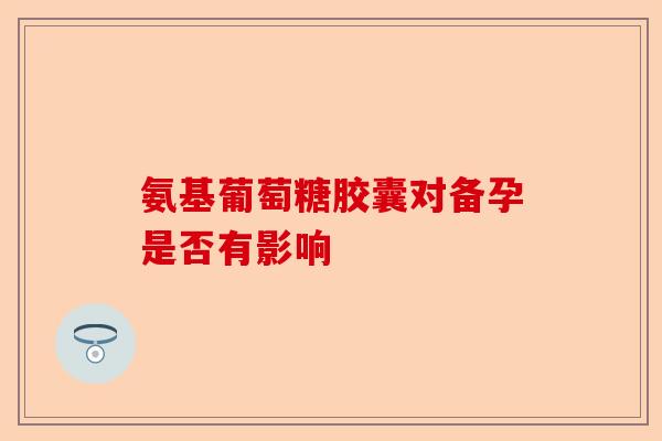 氨基葡萄糖胶囊对备孕是否有影响