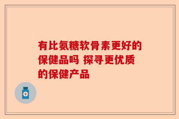 有比氨糖软骨素更好的保健品吗 探寻更优质的保健产品