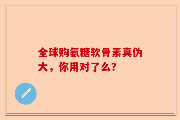 全球购氨糖软骨素真伪大，你用对了么？
