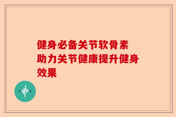 健身必备关节软骨素 助力关节健康提升健身效果