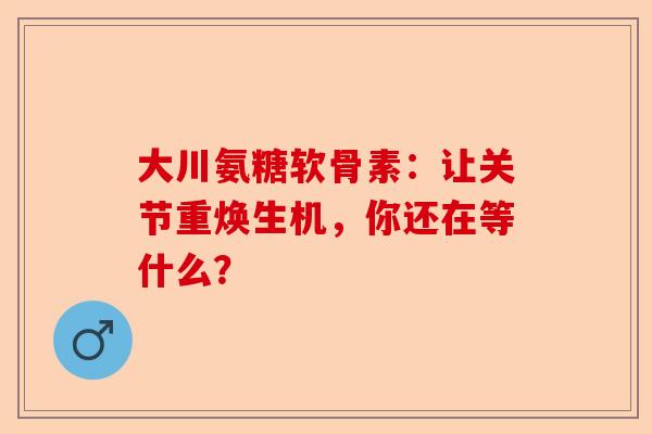大川氨糖软骨素：让关节重焕生机，你还在等什么？