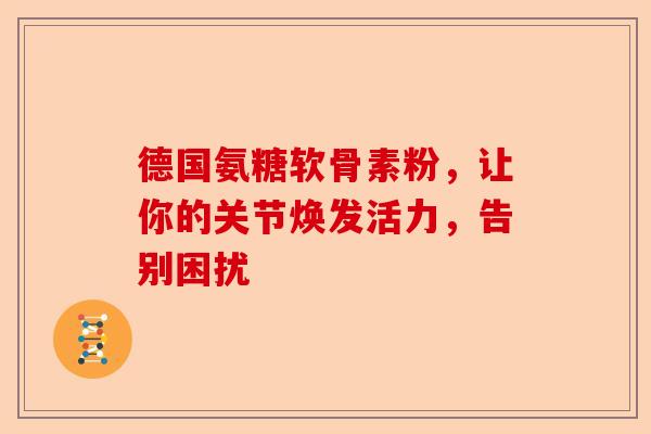 德国氨糖软骨素粉，让你的关节焕发活力，告别困扰