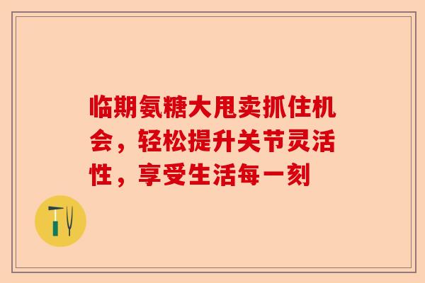 临期氨糖大甩卖抓住机会，轻松提升关节灵活性，享受生活每一刻