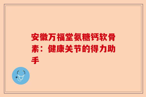 安徽万福堂氨糖钙软骨素：健康关节的得力助手
