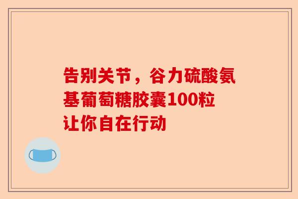告别关节，谷力硫酸氨基葡萄糖胶囊100粒让你自在行动